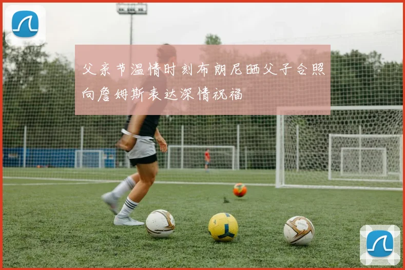 父亲节温情时刻布朗尼晒父子合照向詹姆斯表达深情祝福