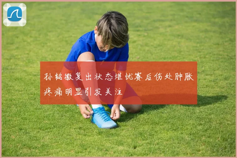 孙铭徽复出状态堪忧赛后伤处肿胀疼痛明显引发关注