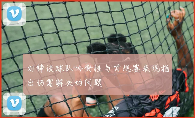 刘铮谈球队均衡性与常规赛表现指出仍需解决的问题