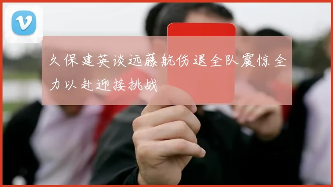 久保建英谈远藤航伤退全队震惊全力以赴迎接挑战