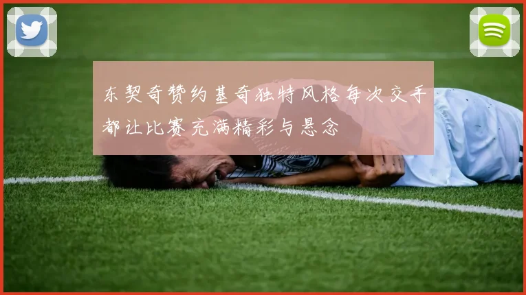 东契奇赞约基奇独特风格每次交手都让比赛充满精彩与悬念