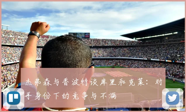 杰弗森与香波特谈库里和克莱：对手身份下的竞争与不满
