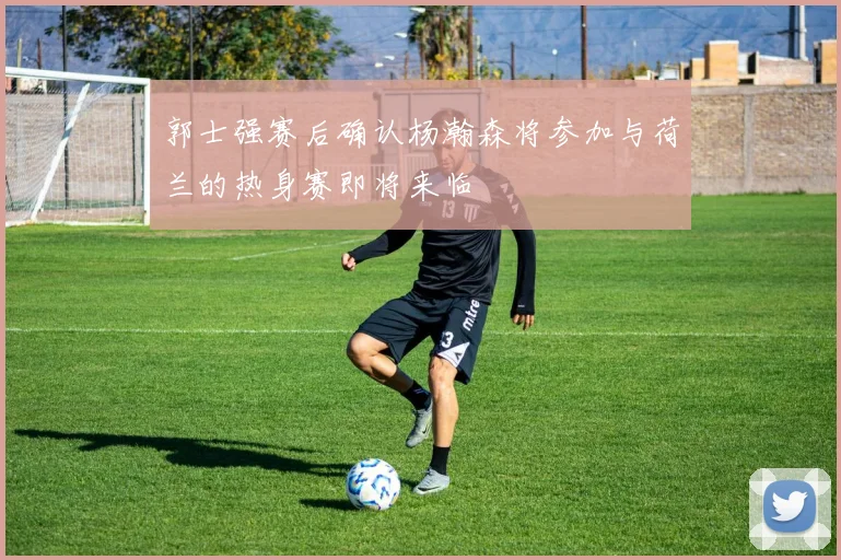 郭士强赛后确认杨瀚森将参加与荷兰的热身赛即将来临