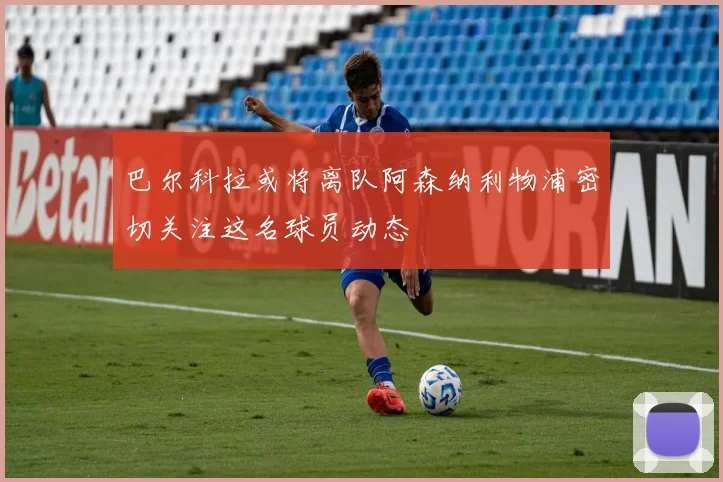巴尔科拉或将离队阿森纳利物浦密切关注这名球员动态