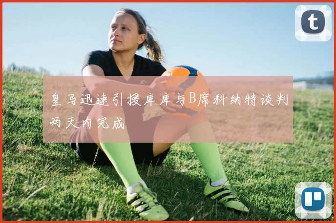 皇马迅速引援库库与B席科纳特谈判两天内完成