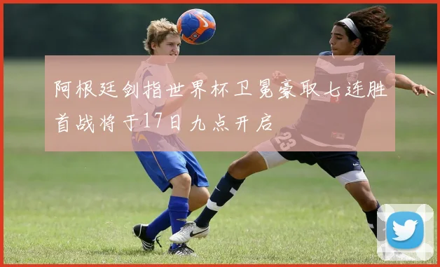 阿根廷剑指世界杯卫冕豪取七连胜首战将于17日九点开启