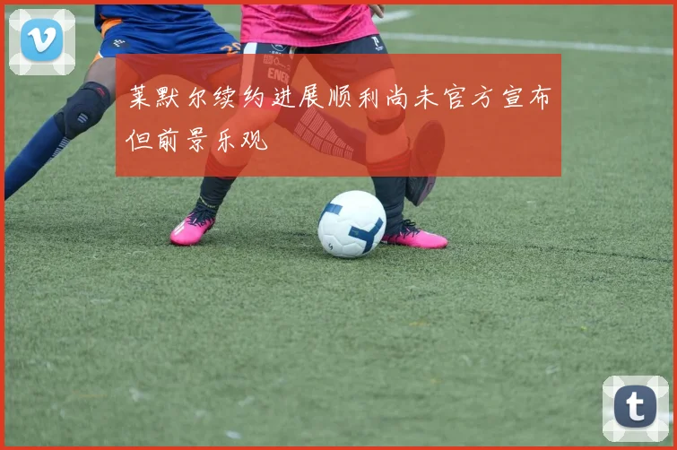 莱默尔续约进展顺利尚未官方宣布但前景乐观
