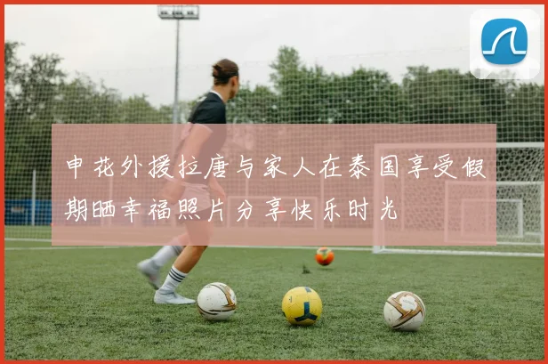 申花外援拉唐与家人在泰国享受假期晒幸福照片分享快乐时光
