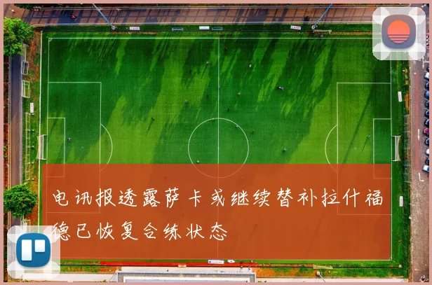 电讯报透露萨卡或继续替补拉什福德已恢复合练状态