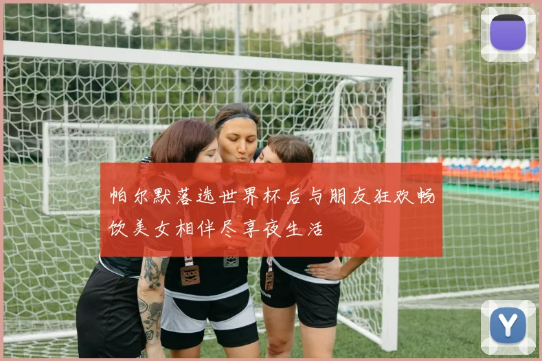 帕尔默落选世界杯后与朋友狂欢畅饮美女相伴尽享夜生活