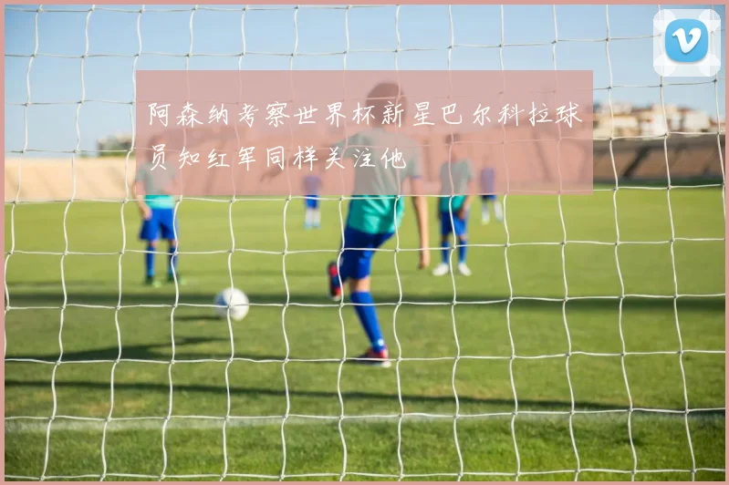 阿森纳考察世界杯新星巴尔科拉球员知红军同样关注他