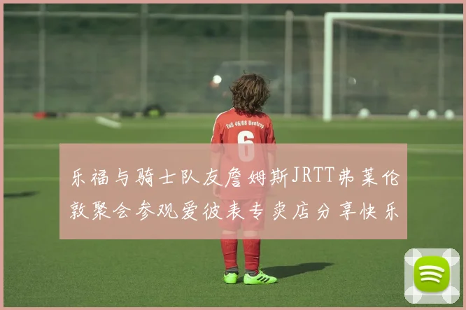 乐福与骑士队友詹姆斯JRTT弗莱伦敦聚会参观爱彼表专卖店分享快乐时光