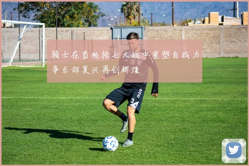 骑士在首轮抢七大战中重塑自我力争东部复兴再创辉煌