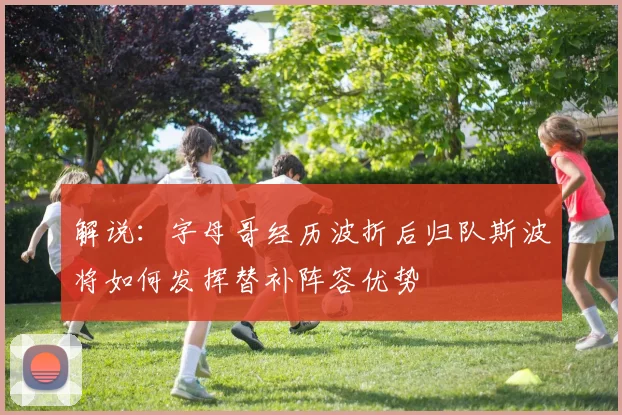 解说：字母哥经历波折后归队斯波将如何发挥替补阵容优势